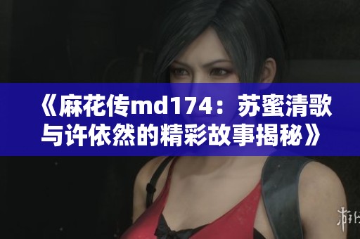 《麻花传md174：苏蜜清歌与许依然的精彩故事揭秘》