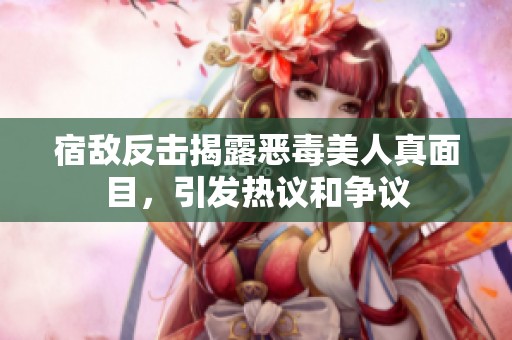 宿敌反击揭露恶毒美人真面目，引发热议和争议
