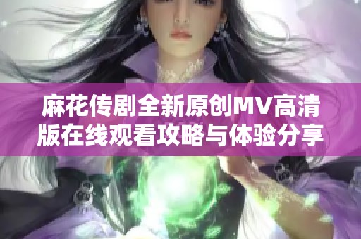 麻花传剧全新原创MV高清版在线观看攻略与体验分享