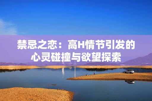 禁忌之恋：高H情节引发的心灵碰撞与欲望探索