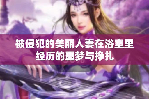 被侵犯的美丽人妻在浴室里经历的噩梦与挣扎