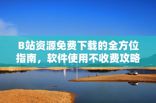 B站资源免费下载的全方位指南，软件使用不收费攻略
