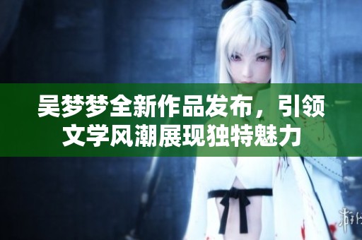 吴梦梦全新作品发布，引领文学风潮展现独特魅力