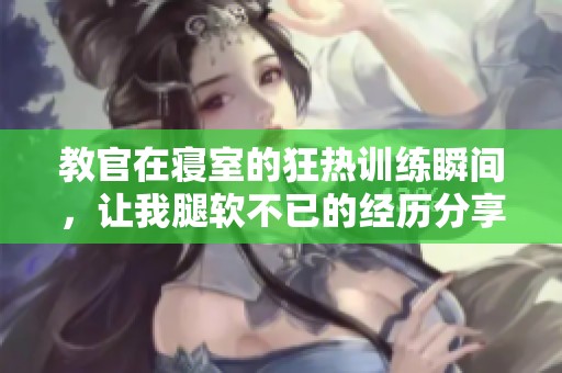 教官在寝室的狂热训练瞬间，让我腿软不已的经历分享