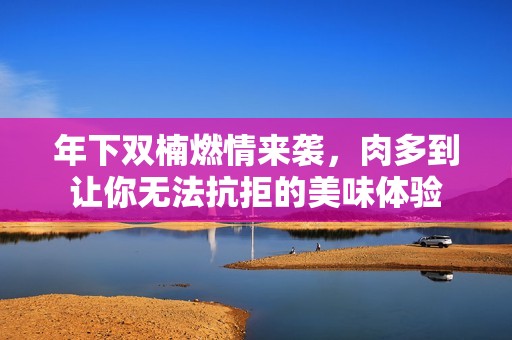 年下双楠燃情来袭，肉多到让你无法抗拒的美味体验