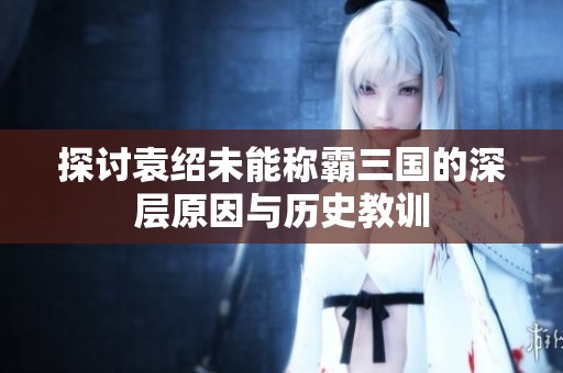 探讨袁绍未能称霸三国的深层原因与历史教训