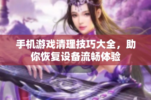 手机游戏清理技巧大全，助你恢复设备流畅体验