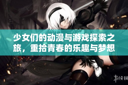 少女们的动漫与游戏探索之旅，重拾青春的乐趣与梦想