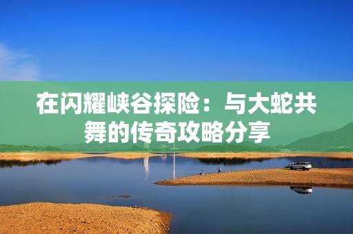 在闪耀峡谷探险：与大蛇共舞的传奇攻略分享