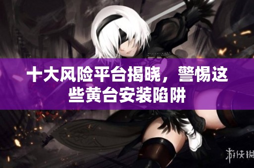 十大风险平台揭晓，警惕这些黄台安装陷阱