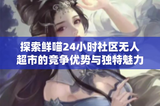 探索鲜喵24小时社区无人超市的竞争优势与独特魅力