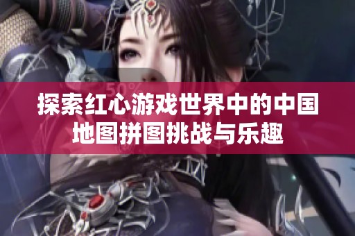 探索红心游戏世界中的中国地图拼图挑战与乐趣