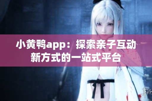 小黄鸭app：探索亲子互动新方式的一站式平台