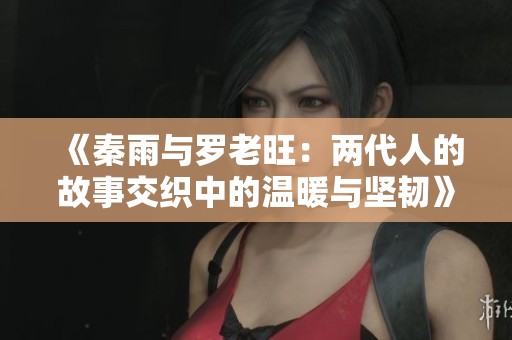《秦雨与罗老旺：两代人的故事交织中的温暖与坚韧》