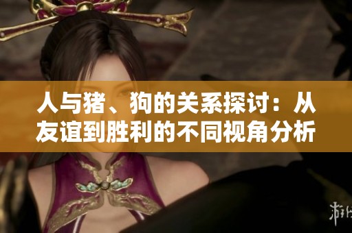 人与猪、狗的关系探讨：从友谊到胜利的不同视角分析