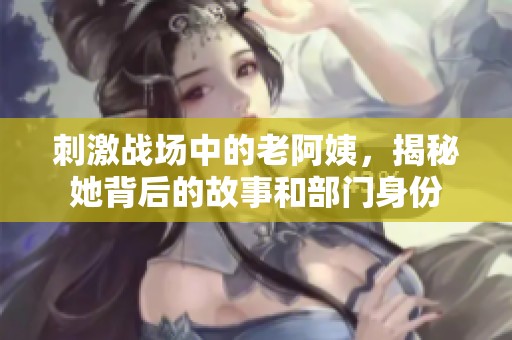 刺激战场中的老阿姨，揭秘她背后的故事和部门身份