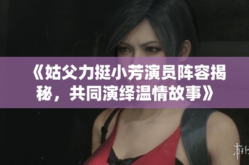 《姑父力挺小芳演员阵容揭秘，共同演绎温情故事》