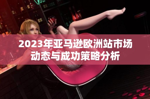 2023年亚马逊欧洲站市场动态与成功策略分析