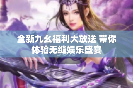 全新九幺福利大放送 带你体验无缝娱乐盛宴