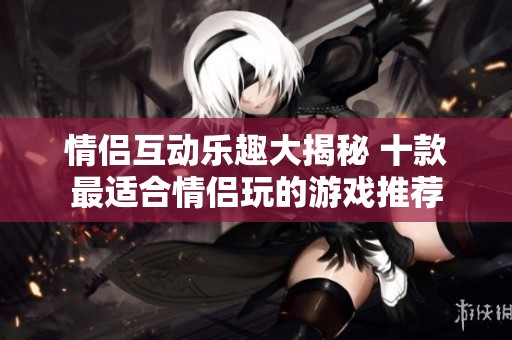 情侣互动乐趣大揭秘 十款最适合情侣玩的游戏推荐