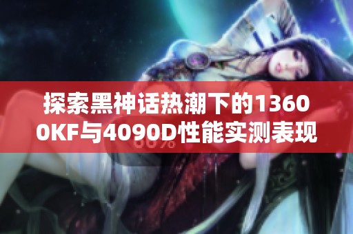 探索黑神话热潮下的13600KF与4090D性能实测表现