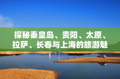 探秘秦皇岛、贵阳、太原、拉萨、长春与上海的旅游魅力与攻略