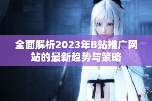 全面解析2023年B站推广网站的最新趋势与策略