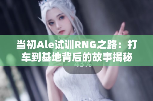当初Ale试训RNG之路：打车到基地背后的故事揭秘