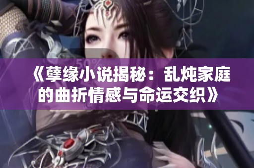 《孽缘小说揭秘：乱炖家庭的曲折情感与命运交织》