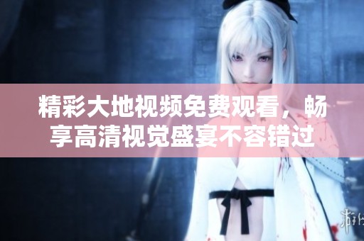 精彩大地视频免费观看，畅享高清视觉盛宴不容错过