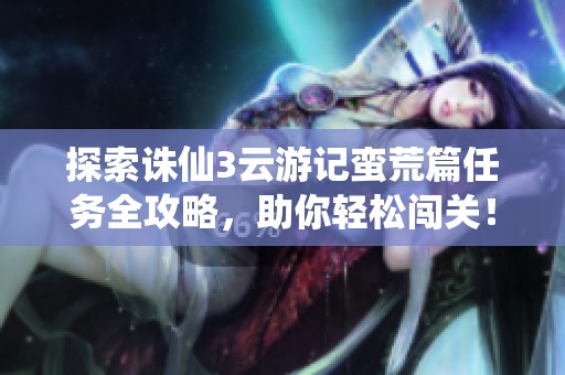 探索诛仙3云游记蛮荒篇任务全攻略，助你轻松闯关！