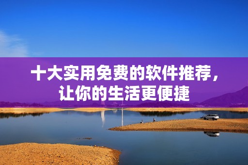 十大实用免费的软件推荐，让你的生活更便捷