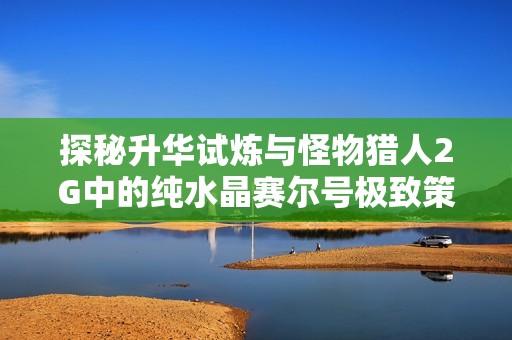 探秘升华试炼与怪物猎人2G中的纯水晶赛尔号极致策略分享