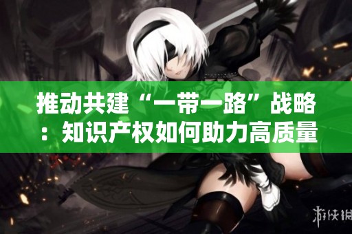 推动共建“一带一路”战略：知识产权如何助力高质量发展