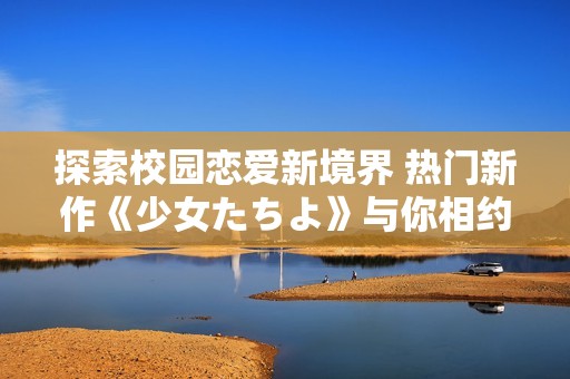 探索校园恋爱新境界 热门新作《少女たちよ》与你相约！