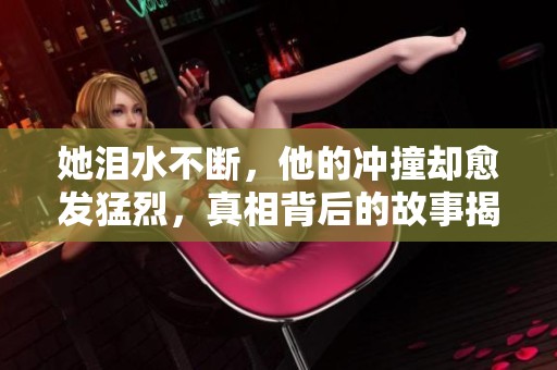 她泪水不断，他的冲撞却愈发猛烈，真相背后的故事揭秘