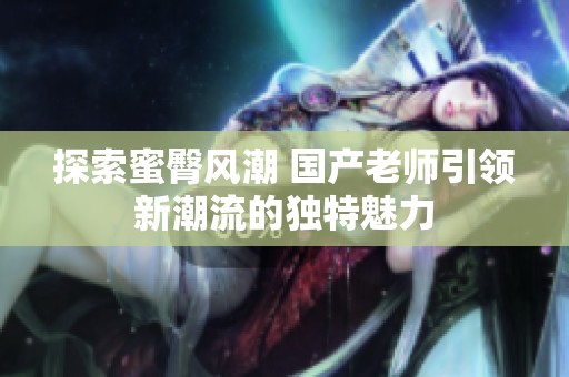 探索蜜臀风潮 国产老师引领新潮流的独特魅力