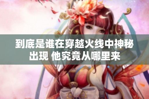 到底是谁在穿越火线中神秘出现 他究竟从哪里来