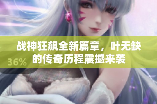 战神狂飙全新篇章，叶无缺的传奇历程震撼来袭