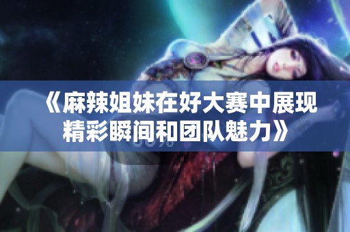 《麻辣姐妹在好大赛中展现精彩瞬间和团队魅力》