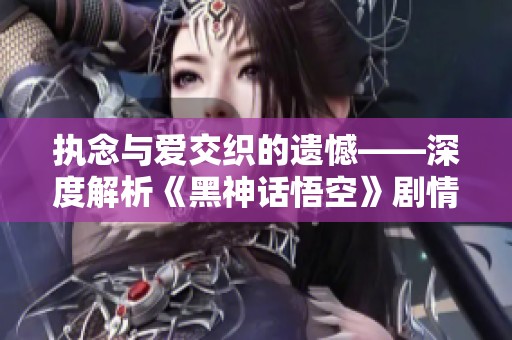执念与爱交织的遗憾——深度解析《黑神话悟空》剧情发展