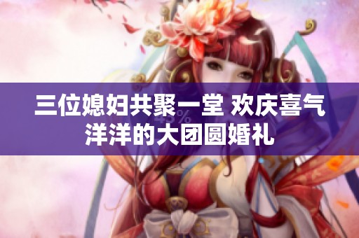 三位媳妇共聚一堂 欢庆喜气洋洋的大团圆婚礼