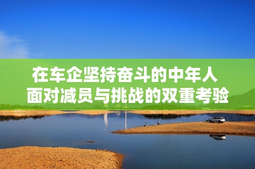 在车企坚持奋斗的中年人 面对减员与挑战的双重考验
