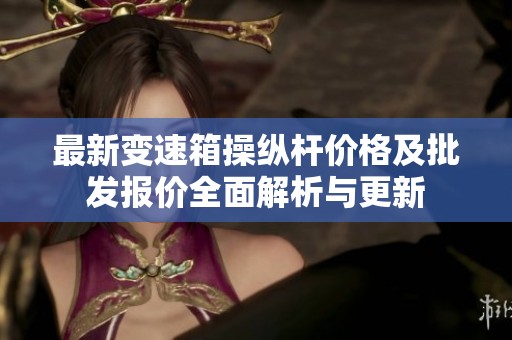 最新变速箱操纵杆价格及批发报价全面解析与更新