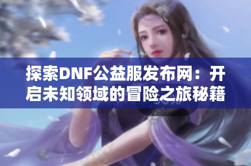 探索DNF公益服发布网：开启未知领域的冒险之旅秘籍