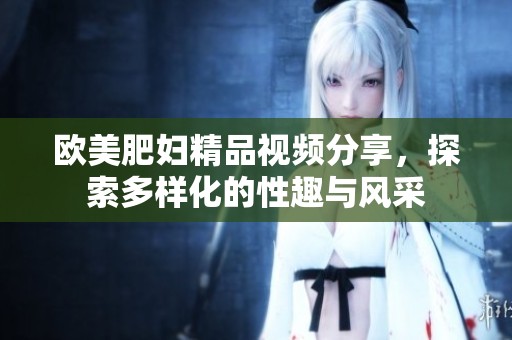 欧美肥妇精品视频分享，探索多样化的性趣与风采