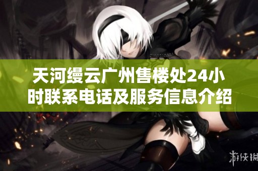 天河缦云广州售楼处24小时联系电话及服务信息介绍