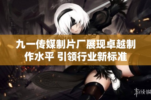 九一传媒制片厂展现卓越制作水平 引领行业新标准