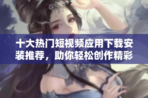 十大热门短视频应用下载安装推荐，助你轻松创作精彩内容
