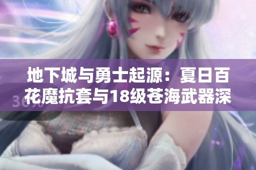 地下城与勇士起源：夏日百花魔抗套与18级苍海武器深度解析